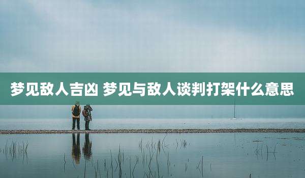 梦见敌人吉凶 梦见与敌人谈判打架什么意思