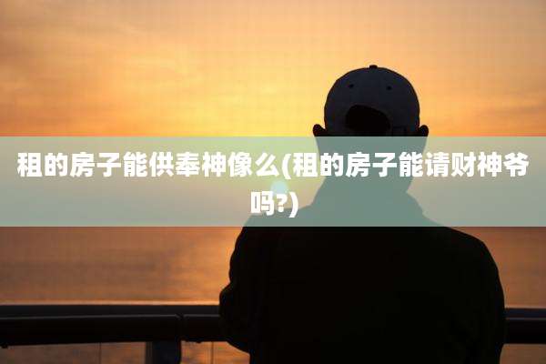 租的房子能供奉神像么(租的房子能请财神爷吗?)