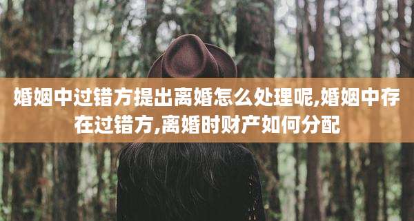 婚姻中过错方提出离婚怎么处理呢,婚姻中存在过错方,离婚时财产如何分配