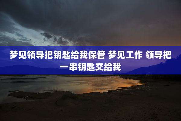 梦见领导把钥匙给我保管 梦见工作 领导把一串钥匙交给我