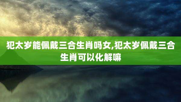 犯太岁能佩戴三合生肖吗女,犯太岁佩戴三合生肖可以化解嘛