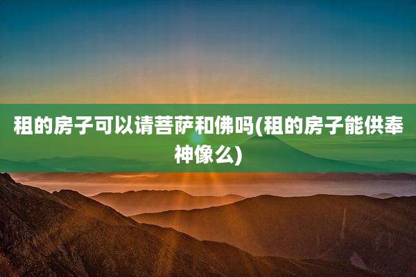租的房子可以请菩萨和佛吗(租的房子能供奉神像么)