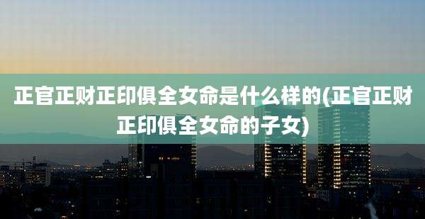 正官正财正印俱全女命是什么样的(正官正财正印俱全女命的子女)