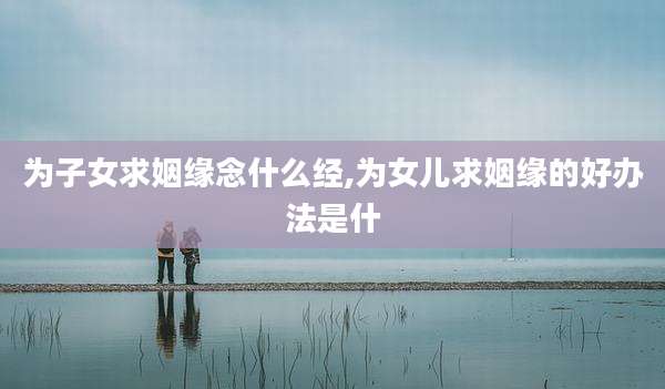 为子女求姻缘念什么经,为女儿求姻缘的好办法是什
