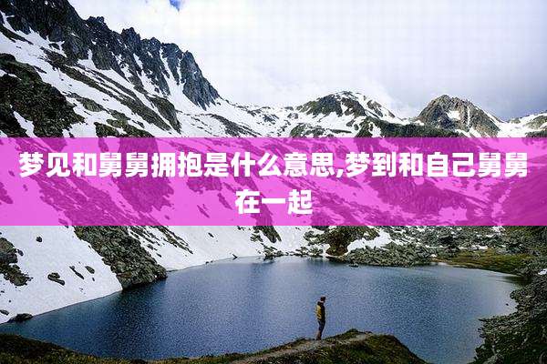 梦见和舅舅拥抱是什么意思,梦到和自己舅舅在一起