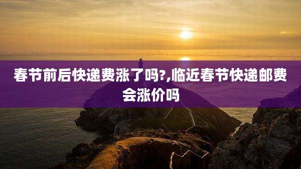 春节前后快递费涨了吗?,临近春节快递邮费会涨价吗