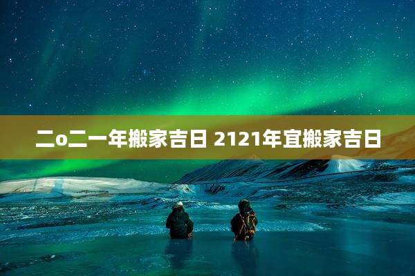 二o二一年搬家吉日 2121年宜搬家吉日