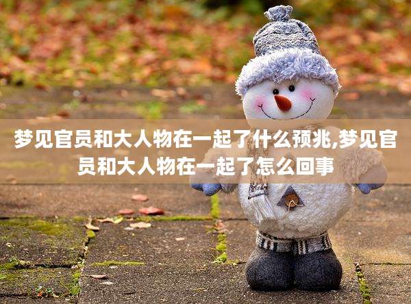 梦见官员和大人物在一起了什么预兆,梦见官员和大人物在一起了怎么回事