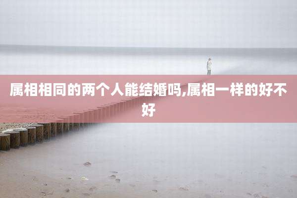 属相相同的两个人能结婚吗,属相一样的好不好
