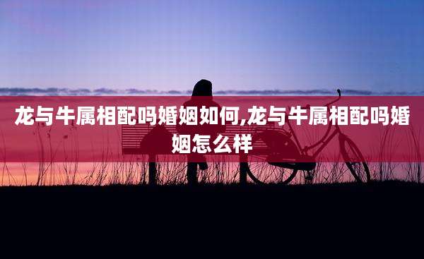 龙与牛属相配吗婚姻如何,龙与牛属相配吗婚姻怎么样