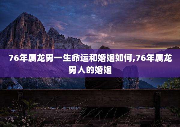 76年属龙男一生命运和婚姻如何,76年属龙男人的婚姻