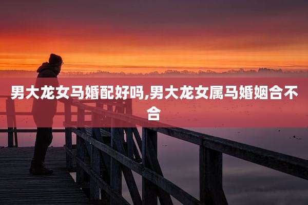 男大龙女马婚配好吗,男大龙女属马婚姻合不合