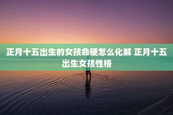 正月十五出生的女孩命硬怎么化解 正月十五出生女孩性格