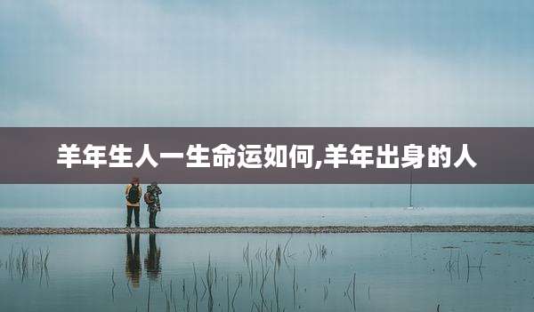 羊年生人一生命运如何,羊年出身的人