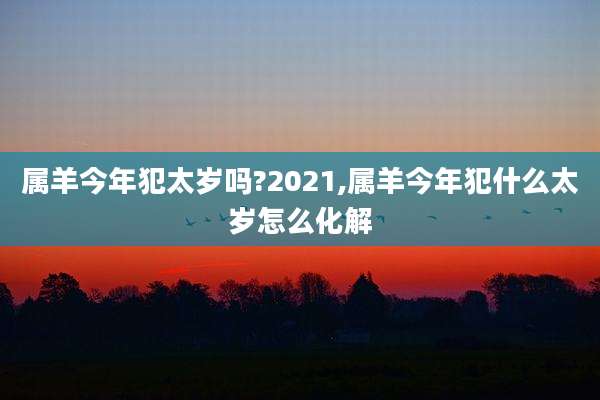 属羊今年犯太岁吗?2021,属羊今年犯什么太岁怎么化解