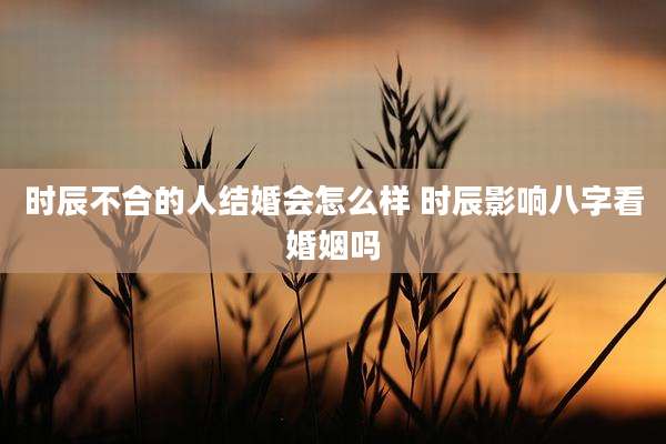 时辰不合的人结婚会怎么样 时辰影响八字看婚姻吗