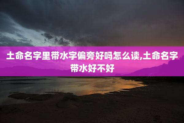 土命名字里带水字偏旁好吗怎么读,土命名字带水好不好