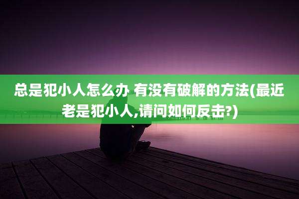 总是犯小人怎么办 有没有破解的方法(最近老是犯小人,请问如何反击?)