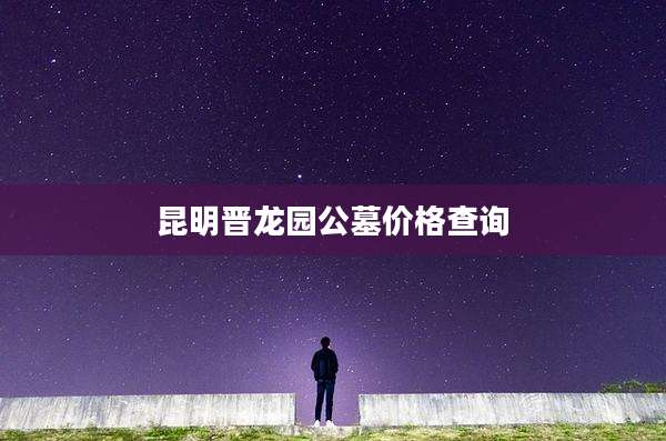 昆明晋龙园公墓价格查询