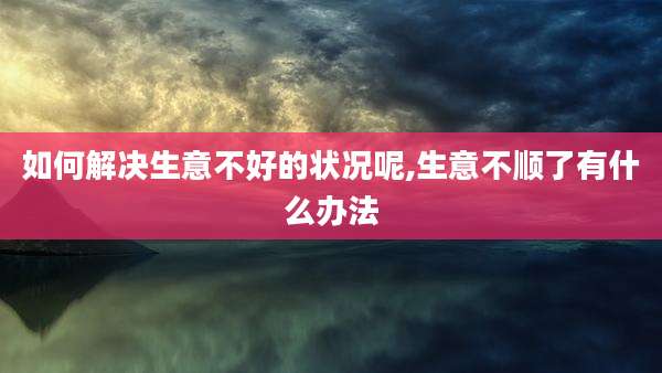如何解决生意不好的状况呢,生意不顺了有什么办法