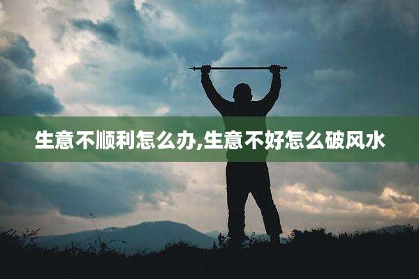 生意不顺利怎么办,生意不好怎么破风水