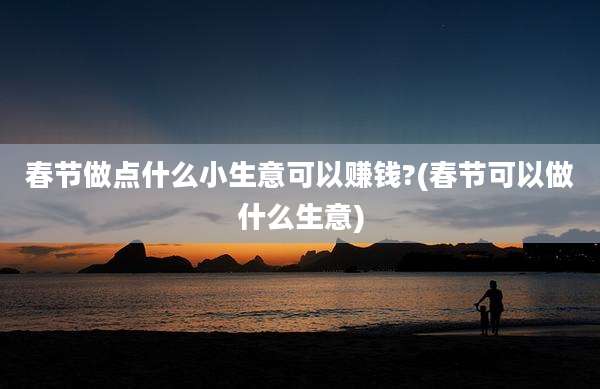 春节做点什么小生意可以赚钱?(春节可以做什么生意)
