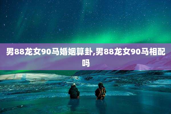 男88龙女90马婚姻算卦,男88龙女90马相配吗