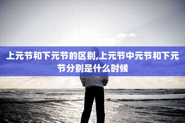 上元节和下元节的区别,上元节中元节和下元节分别是什么时候