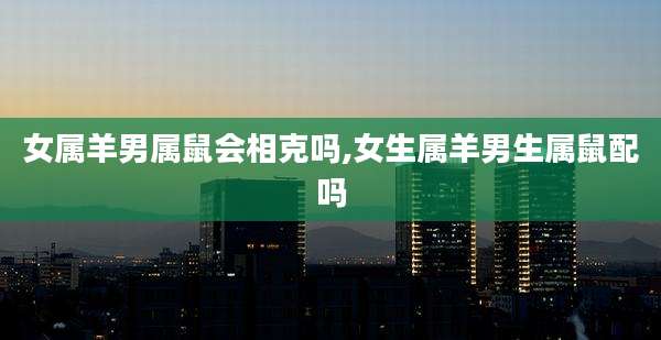 女属羊男属鼠会相克吗,女生属羊男生属鼠配吗