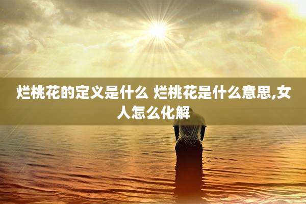 烂桃花的定义是什么 烂桃花是什么意思,女人怎么化解