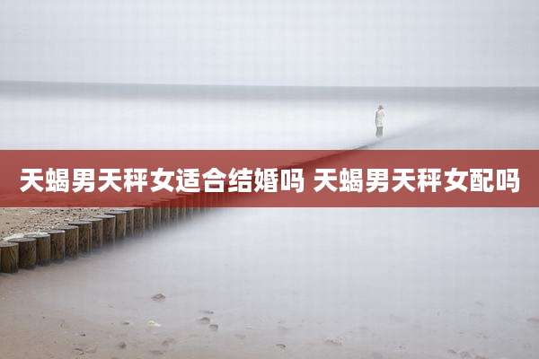 天蝎男天秤女适合结婚吗 天蝎男天秤女配吗