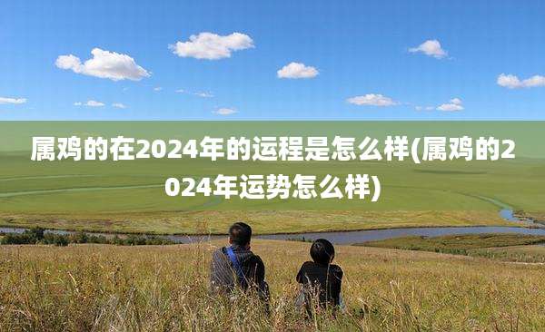 属鸡的在2024年的运程是怎么样(属鸡的2024年运势怎么样)