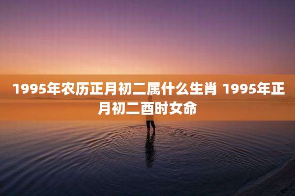 1995年农历正月初二属什么生肖 1995年正月初二酉时女命