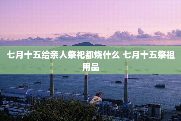 七月十五给亲人祭祀都烧什么 七月十五祭祖用品
