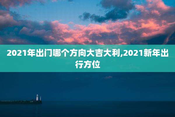 2021年出门哪个方向大吉大利,2021新年出行方位