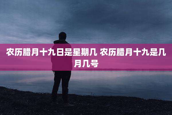 农历腊月十九日是星期几 农历腊月十九是几月几号