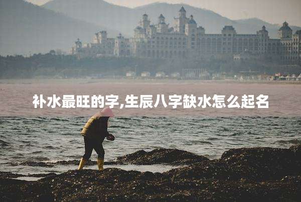 补水最旺的字,生辰八字缺水怎么起名