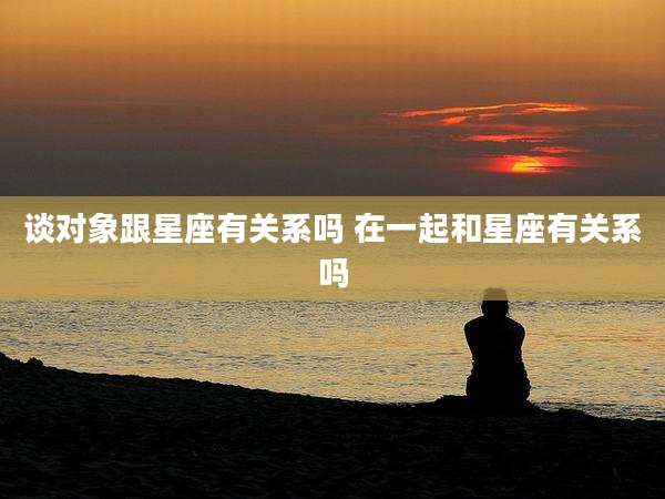 谈对象跟星座有关系吗 在一起和星座有关系吗