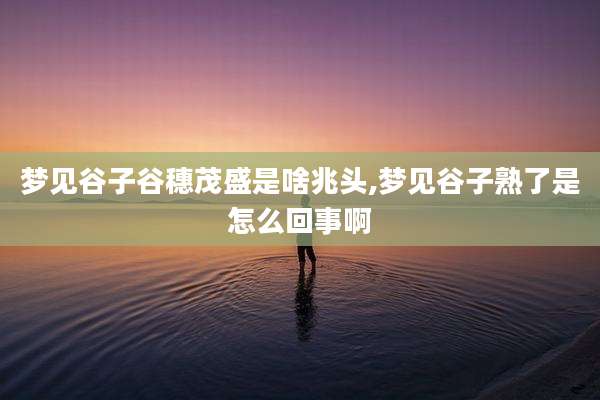 梦见谷子谷穗茂盛是啥兆头,梦见谷子熟了是怎么回事啊
