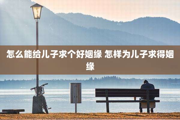怎么能给儿子求个好姻缘 怎样为儿子求得姻缘