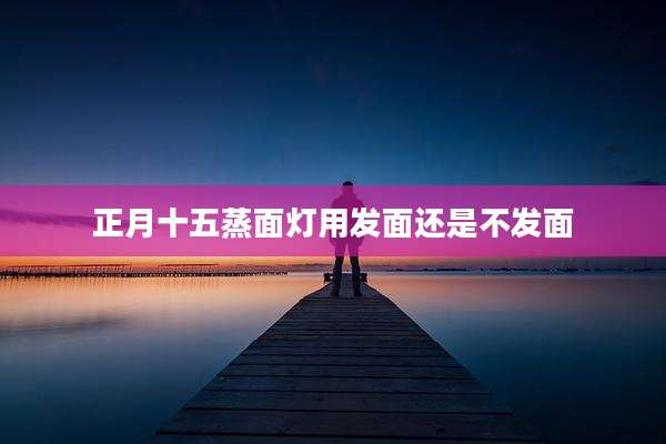 正月十五蒸面灯用发面还是不发面