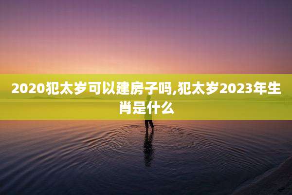 2020犯太岁可以建房子吗,犯太岁2023年生肖是什么