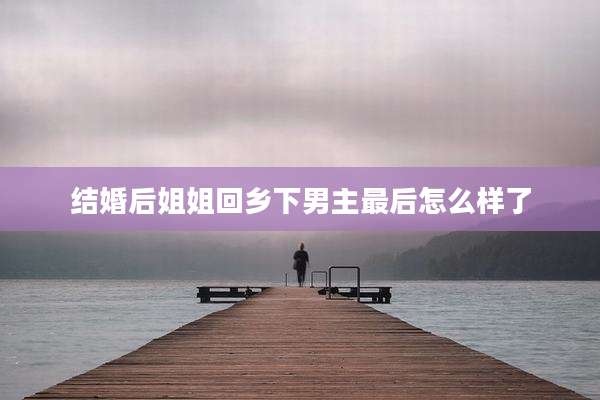 结婚后姐姐回乡下男主最后怎么样了