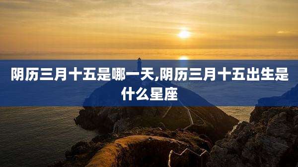 阴历三月十五是哪一天,阴历三月十五出生是什么星座