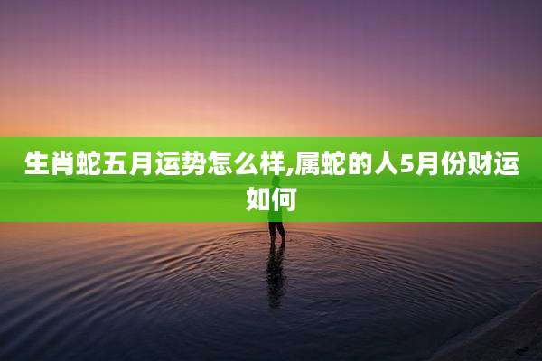 生肖蛇五月运势怎么样,属蛇的人5月份财运如何