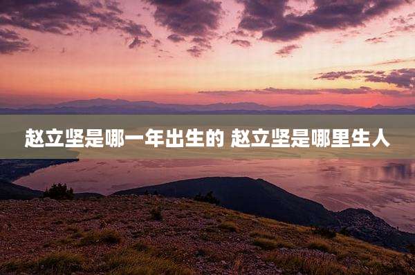 赵立坚是哪一年出生的 赵立坚是哪里生人