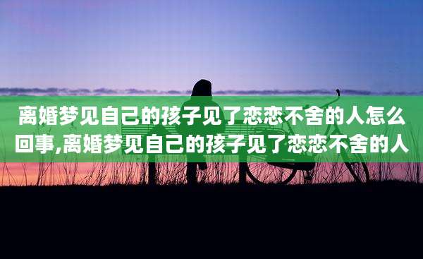 离婚梦见自己的孩子见了恋恋不舍的人怎么回事,离婚梦见自己的孩子见了恋恋不舍的人