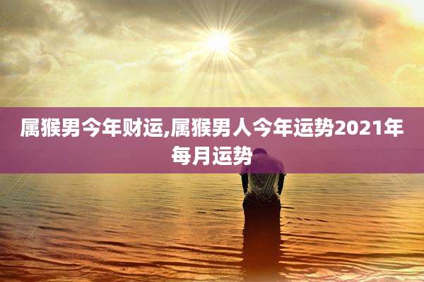 属猴男今年财运,属猴男人今年运势2021年每月运势
