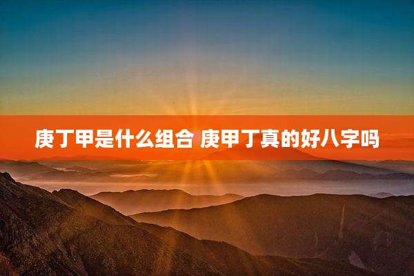庚丁甲是什么组合 庚甲丁真的好八字吗