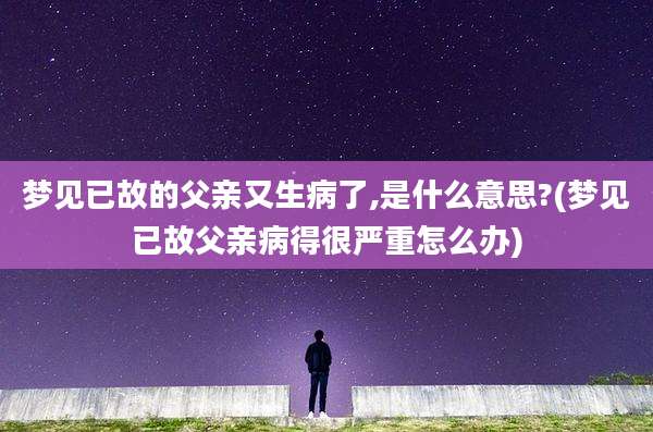 梦见已故的父亲又生病了,是什么意思?(梦见已故父亲病得很严重怎么办)